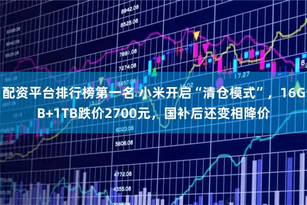配资平台排行榜第一名 小米开启“清仓模式”，16GB+1TB跌价2700元，国补后还变相降价