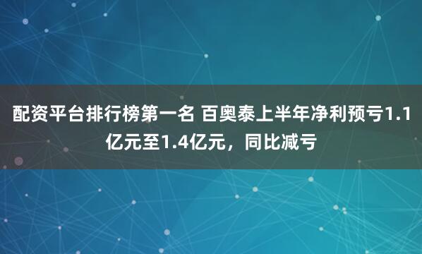 配资平台排行榜第一名 百奥泰上半年净利预亏1.1亿元至1.4亿元，同比减亏