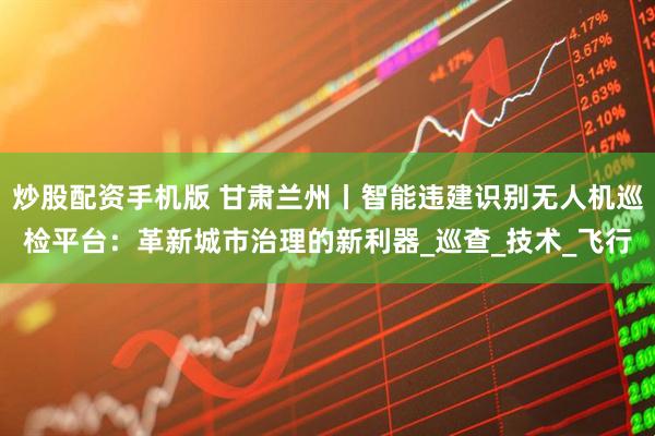 炒股配资手机版 甘肃兰州丨智能违建识别无人机巡检平台：革新城市治理的新利器_巡查_技术_飞行