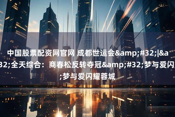 中国股票配资网官网 成都世运会 | 全天综合：商春松反转夺冠 梦与爱闪耀蓉城