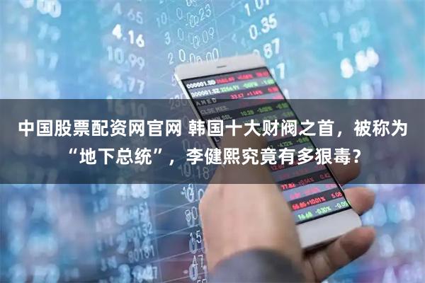 中国股票配资网官网 韩国十大财阀之首，被称为“地下总统”，李健熙究竟有多狠毒？